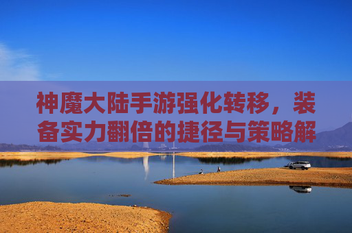神魔大陆手游强化转移，装备实力翻倍的捷径与策略解析，神魔大陆手游强化转移，装备实力翻倍的捷径与策略解析