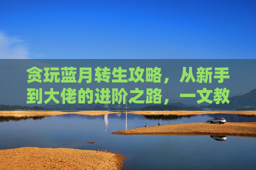 贪玩蓝月转生攻略，从新手到大佬的进阶之路，一文教你轻松转生，贪玩蓝月转生攻略，从新手到大佬的进阶之路，一文教你轻松转生