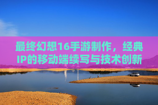 最终幻想16手游制作，经典IP的移动端续写与技术创新的挑战与机遇，最终幻想16手游制作，经典IP的移动端续写与技术创新的挑战与机遇