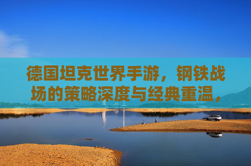 德国坦克世界手游，钢铁战场的策略深度与经典重温，德国坦克世界手游，钢铁战场的策略深度与经典重温
