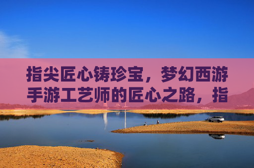 指尖匠心铸珍宝，梦幻西游手游工艺师的匠心之路，指尖匠心铸珍宝，梦幻西游手游工艺师的匠心之路