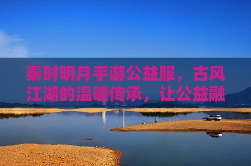 秦时明月手游公益服，古风江湖的温暖传承，让公益融入指尖的侠义之旅，秦时明月手游公益服，古风江湖的温暖传承，指尖融入侠义公益之旅
