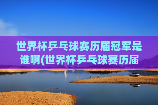 世界杯乒乓球赛历届冠军是谁啊(世界杯乒乓球赛历届冠军是谁啊视频)