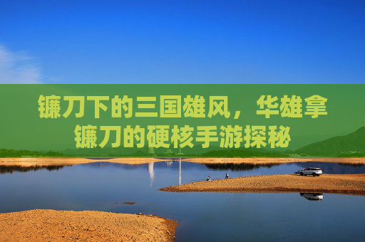 镰刀下的三国雄风,华雄拿镰刀的硬核手游探秘