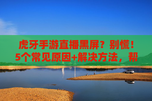 虎牙手游直播黑屏?别慌!5个常见原因+解决方法,帮你快速找回流畅直播体验