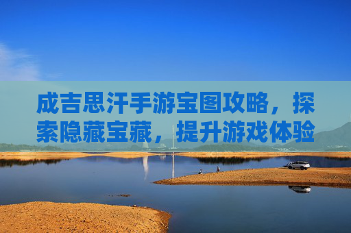成吉思汗手游宝图攻略，探索隐藏宝藏，提升游戏体验的秘籍