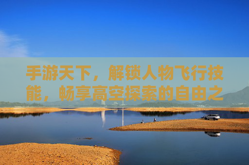 手游天下,解锁人物飞行技能,畅享高空探索的自由之旅,手游天下,解锁人物飞行技能,畅享高空探索的自由之旅