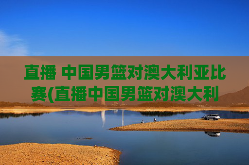 直播 中国男篮对澳大利亚比赛(直播中国男篮对澳大利亚比赛)