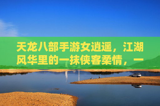 天龙八部手游女逍遥,江湖风华里的一抹侠客柔情,一剑一梦的江湖序章