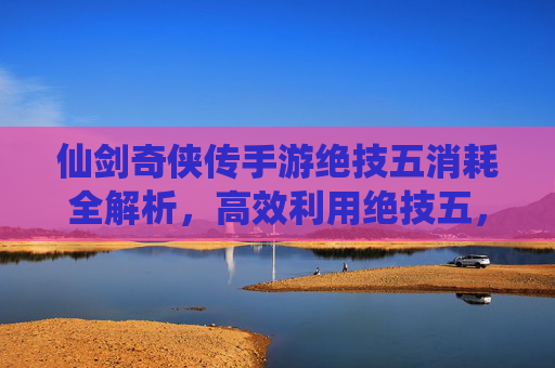 仙剑奇侠传手游绝技五消耗全解析,高效利用绝技五,战斗效率翻倍!