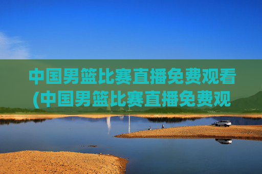 中国男篮比赛直播免费观看(中国男篮比赛直播免费观看高清)