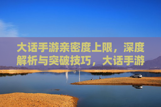 大话手游亲密度上限,深度解析与突破技巧,大话手游亲密度上限,深度解析与突破技巧