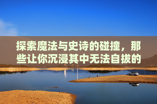 探索魔法与史诗的碰撞，那些让你沉浸其中无法自拔的好玩魔法史诗手游