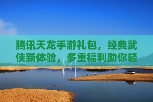腾讯天龙手游礼包,经典武侠新体验,多重福利助你轻松畅玩