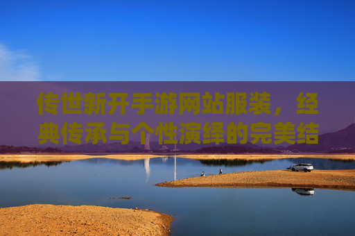 传世新开手游网站服装,经典传承与个性演绎的完美结合