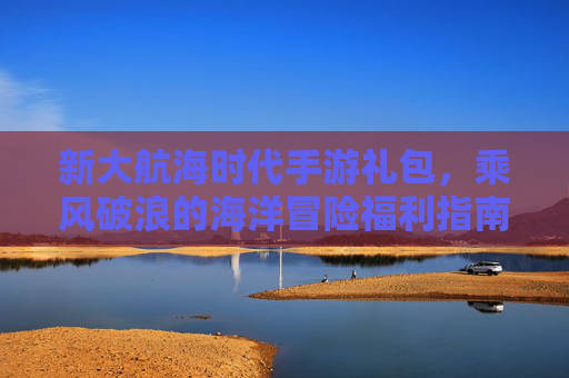 新大航海时代手游礼包,乘风破浪的海洋冒险福利指南