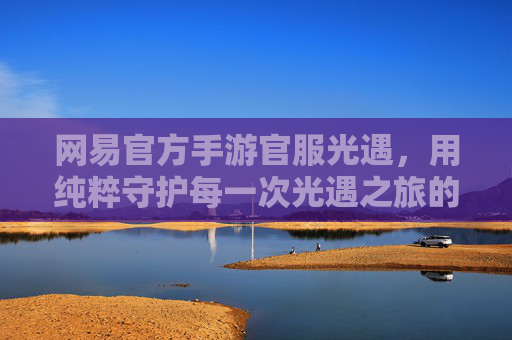 网易官方手游官服光遇,用纯粹守护每一次光遇之旅的感动,网易官方手游官服光遇,纯粹守护,每一程光遇之旅的感动