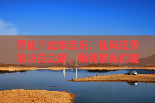 寻仙师徒本音乐,仙风道骨的听觉之旅,师徒情深的旋律叙事,寻仙师徒本音乐,仙风道骨的听觉之旅,师徒情深的旋律叙事