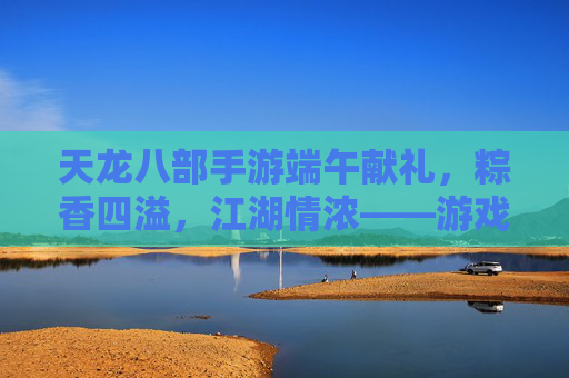 天龙八部手游端午献礼，粽香四溢，江湖情浓——游戏内粽香活动全解析，天龙八部手游端午献礼，粽香四溢，江湖情浓——游戏内粽香活动全解析