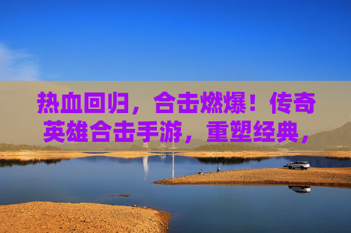 热血回归，合击燃爆！传奇英雄合击手游，重塑经典，开启全民战斗新纪元，热血回归，合击燃爆！传奇英雄合击手游，重塑经典，开启全民战斗新纪元