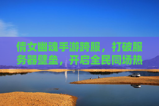 倩女幽魂手游跨服,打破服务器壁垒,开启全民同场热血新篇章