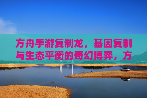 方舟手游复制龙,基因复制与生态平衡的奇幻博弈,方舟手游复制龙,基因复制与生态平衡的奇幻博弈