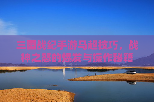 三国战纪手游马超技巧,战神之怒的爆发与操作秘籍