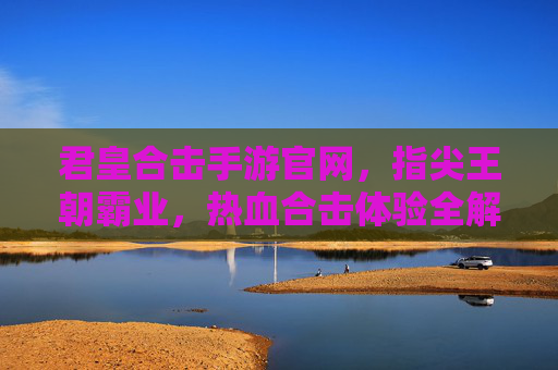 君皇合击手游官网,指尖王朝霸业,热血合击体验全解析,君皇合击手游官网,指尖王朝霸业,热血合击体验全解析
