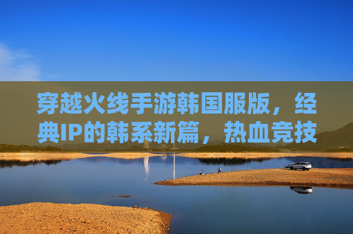 穿越火线手游韩国服版,经典IP的韩系新篇,热血竞技与情怀共鸣的双重体验
