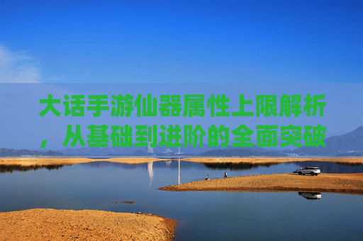 大话手游仙器属性上限解析，从基础到进阶的全面突破指南，大话手游仙器属性上限解析，从基础到进阶的全面突破指南