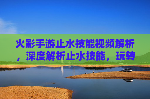 火影手游止水技能视频解析,深度解析止水技能,玩转战场的关键技巧