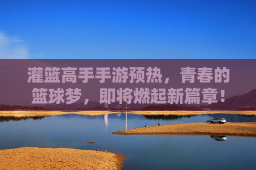 灌篮高手手游预热，青春的篮球梦，即将燃起新篇章！灌篮高手手游预热，青春篮球梦，新篇章即将燃起！