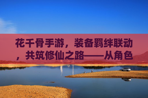 花千骨手游，装备羁绊联动，共筑修仙之路——从角色养成到战斗进阶的深度解析，花千骨手游，装备羁绊联动，共筑修仙之路——从角色养成到战斗进阶的深度解析