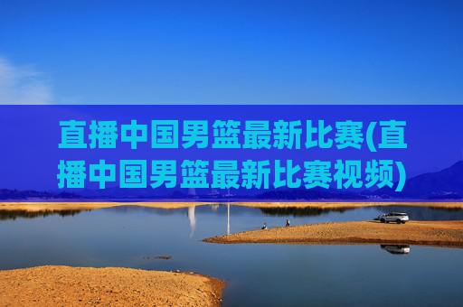 直播中国男篮最新比赛(直播中国男篮最新比赛视频)