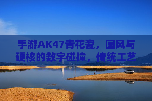 手游AK47青花瓷，国风与硬核的数字碰撞，传统工艺的数字新篇
