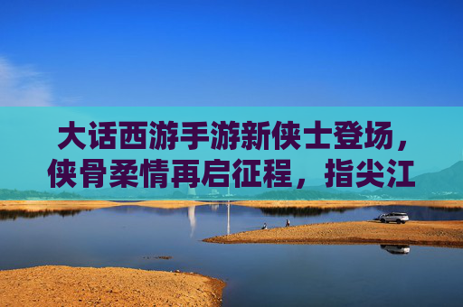 大话西游手游新侠士登场,侠骨柔情再启征程,指尖江湖共谱传奇新篇