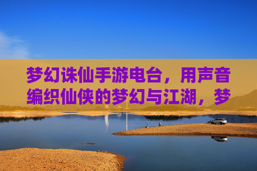 梦幻诛仙手游电台,用声音编织仙侠的梦幻与江湖,梦幻诛仙手游电台,用声音编织仙侠的梦幻与江湖