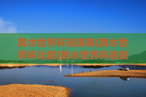 跳水世界杯选拔赛(跳水世界杯比赛)跳水世界杯选拔赛
