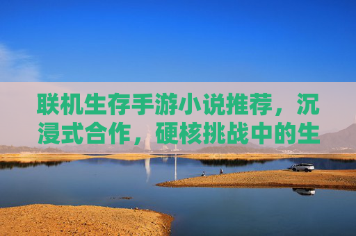 联机生存手游小说推荐,沉浸式合作,硬核挑战中的生存史诗