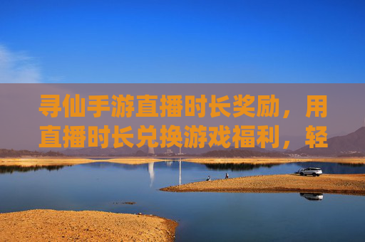 寻仙手游直播时长奖励，用直播时长兑换游戏福利，轻松解锁仙侠新体验