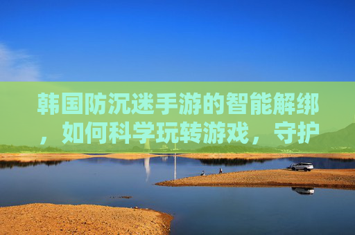 韩国防沉迷手游的智能解绑，如何科学玩转游戏，守护健康生活？