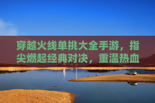 穿越火线单挑大全手游,指尖燃起经典对决,重温热血竞技的指尖狂欢