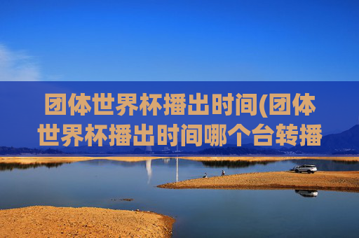 团体世界杯播出时间(团体世界杯播出时间哪个台转播)团体世界杯播出时间及转播电视台介绍
