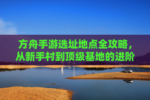 方舟手游选址地点全攻略,从新手村到顶级基地的进阶指南,方舟手游选址地点全攻略,从新手村到顶级基地的进阶指南