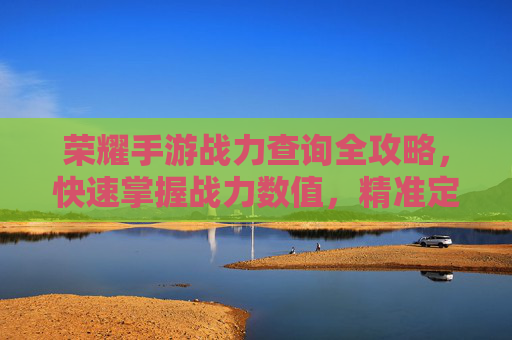 荣耀手游战力查询全攻略，快速掌握战力数值，精准定位提升方向