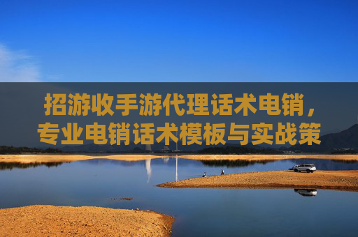 招游收手游代理话术电销,专业电销话术模板与实战策略全解析