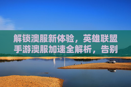 解锁澳服新体验,英雄联盟手游澳服加速全解析,告别延迟卡顿
