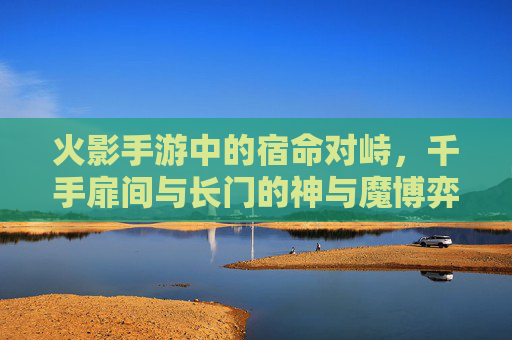 火影手游中的宿命对峙，千手扉间与长门的神与魔博弈，火影手游，千手扉间与长门的神魔宿命对峙