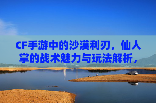 CF手游中的沙漠利刃,仙人掌的战术魅力与玩法解析,CF手游沙漠利刃仙人掌,战术魅力与玩法解析