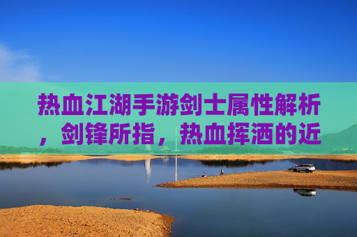 热血江湖手游剑士属性解析，剑锋所指，热血挥洒的近战爆发者之路